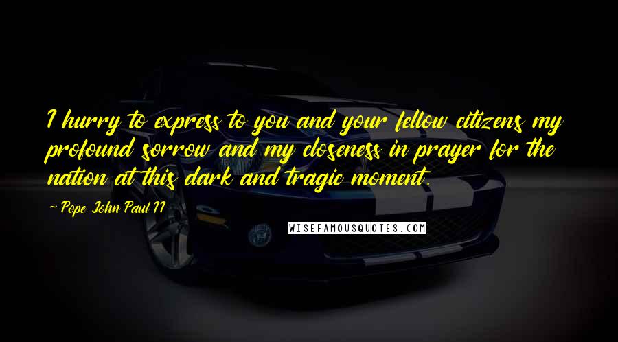 Pope John Paul II Quotes: I hurry to express to you and your fellow citizens my profound sorrow and my closeness in prayer for the nation at this dark and tragic moment.