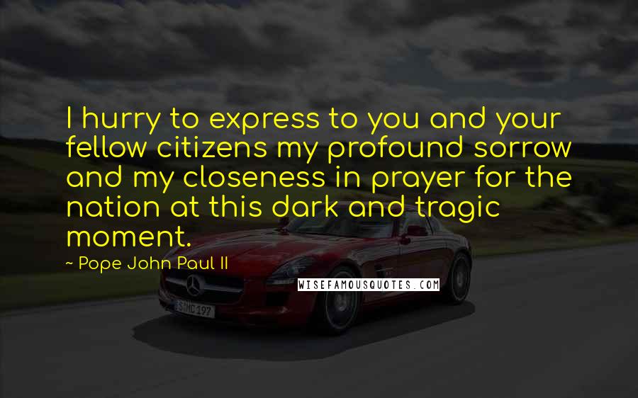 Pope John Paul II Quotes: I hurry to express to you and your fellow citizens my profound sorrow and my closeness in prayer for the nation at this dark and tragic moment.