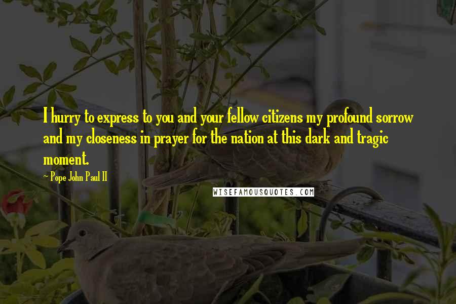 Pope John Paul II Quotes: I hurry to express to you and your fellow citizens my profound sorrow and my closeness in prayer for the nation at this dark and tragic moment.