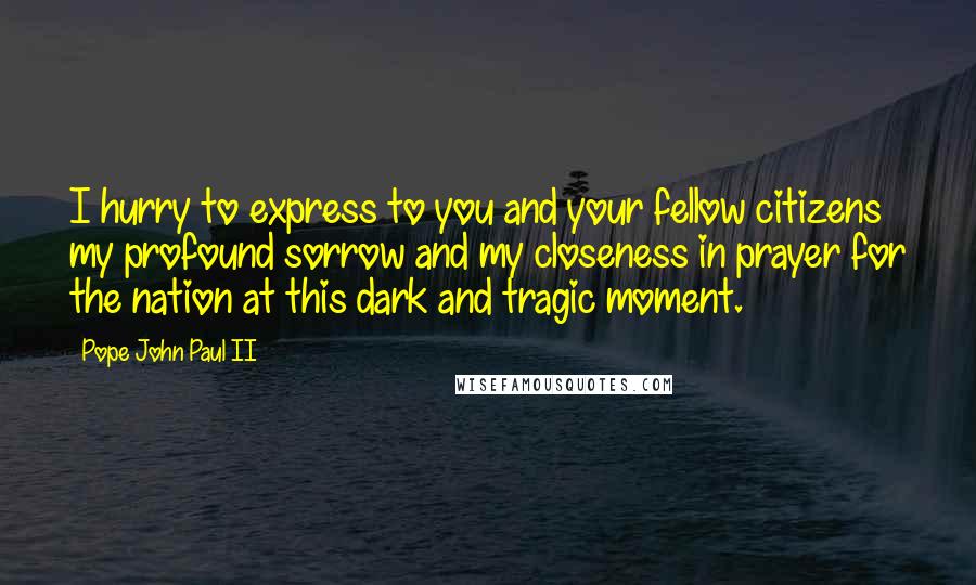 Pope John Paul II Quotes: I hurry to express to you and your fellow citizens my profound sorrow and my closeness in prayer for the nation at this dark and tragic moment.