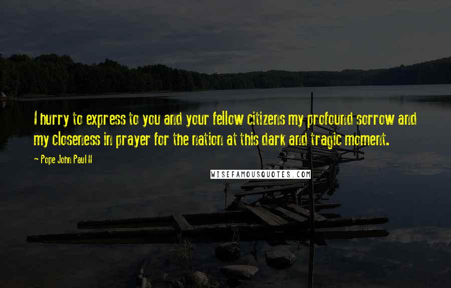 Pope John Paul II Quotes: I hurry to express to you and your fellow citizens my profound sorrow and my closeness in prayer for the nation at this dark and tragic moment.