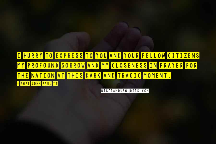 Pope John Paul II Quotes: I hurry to express to you and your fellow citizens my profound sorrow and my closeness in prayer for the nation at this dark and tragic moment.