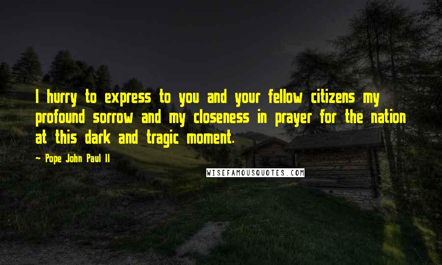 Pope John Paul II Quotes: I hurry to express to you and your fellow citizens my profound sorrow and my closeness in prayer for the nation at this dark and tragic moment.