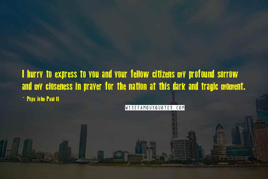 Pope John Paul II Quotes: I hurry to express to you and your fellow citizens my profound sorrow and my closeness in prayer for the nation at this dark and tragic moment.