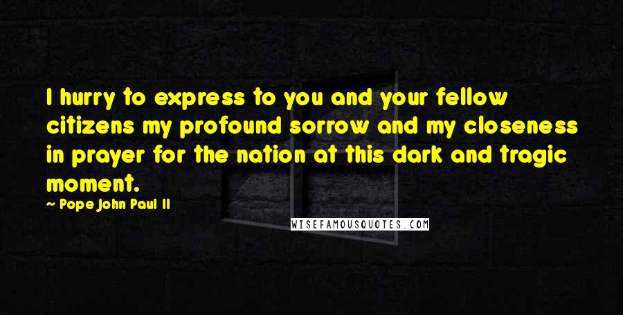 Pope John Paul II Quotes: I hurry to express to you and your fellow citizens my profound sorrow and my closeness in prayer for the nation at this dark and tragic moment.