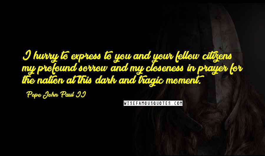 Pope John Paul II Quotes: I hurry to express to you and your fellow citizens my profound sorrow and my closeness in prayer for the nation at this dark and tragic moment.