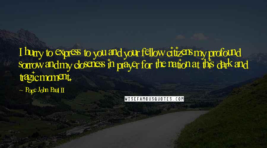 Pope John Paul II Quotes: I hurry to express to you and your fellow citizens my profound sorrow and my closeness in prayer for the nation at this dark and tragic moment.
