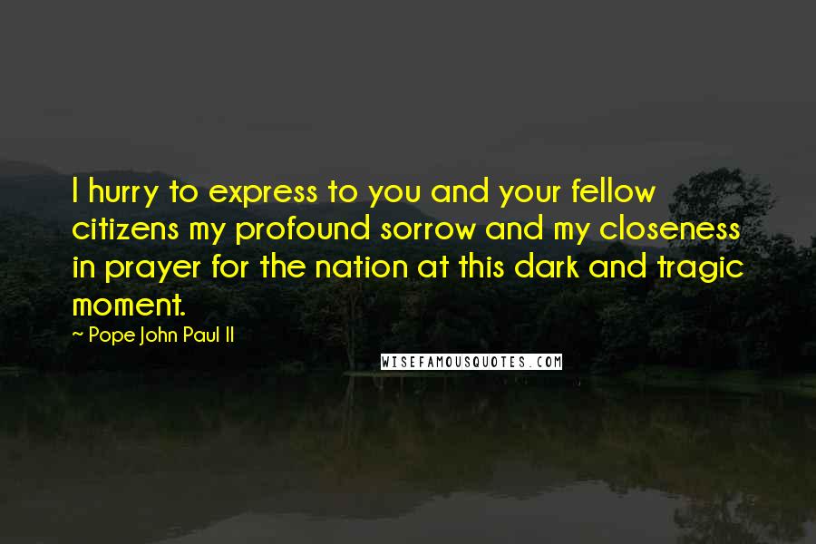 Pope John Paul II Quotes: I hurry to express to you and your fellow citizens my profound sorrow and my closeness in prayer for the nation at this dark and tragic moment.
