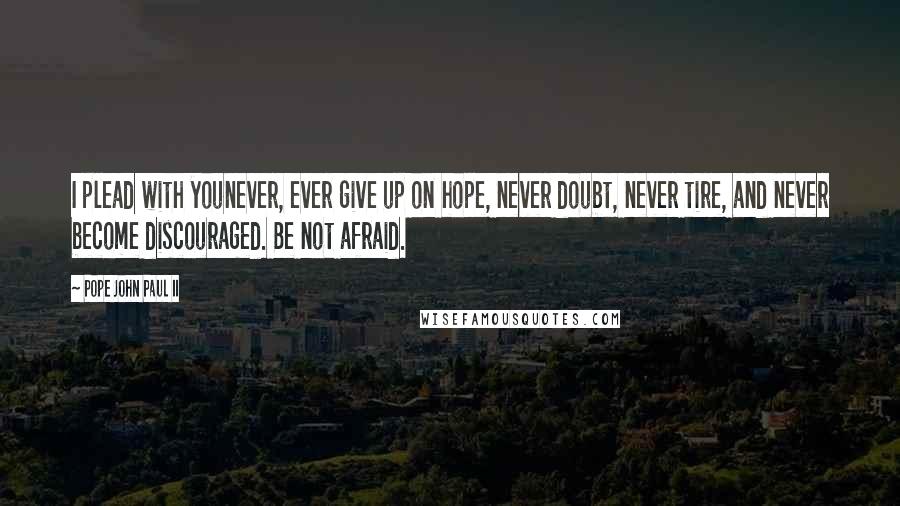 Pope John Paul II Quotes: I plead with younever, ever give up on hope, never doubt, never tire, and never become discouraged. Be not afraid.