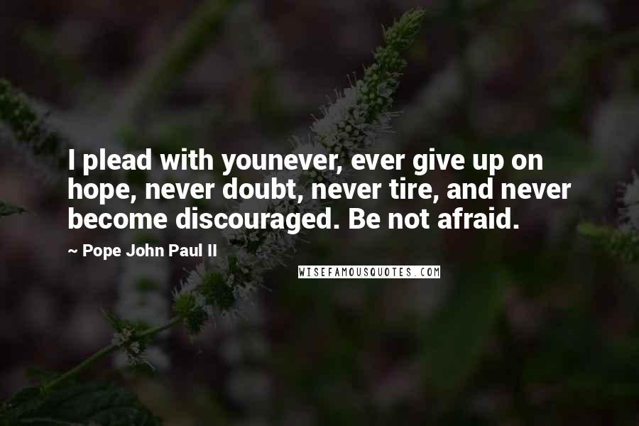 Pope John Paul II Quotes: I plead with younever, ever give up on hope, never doubt, never tire, and never become discouraged. Be not afraid.