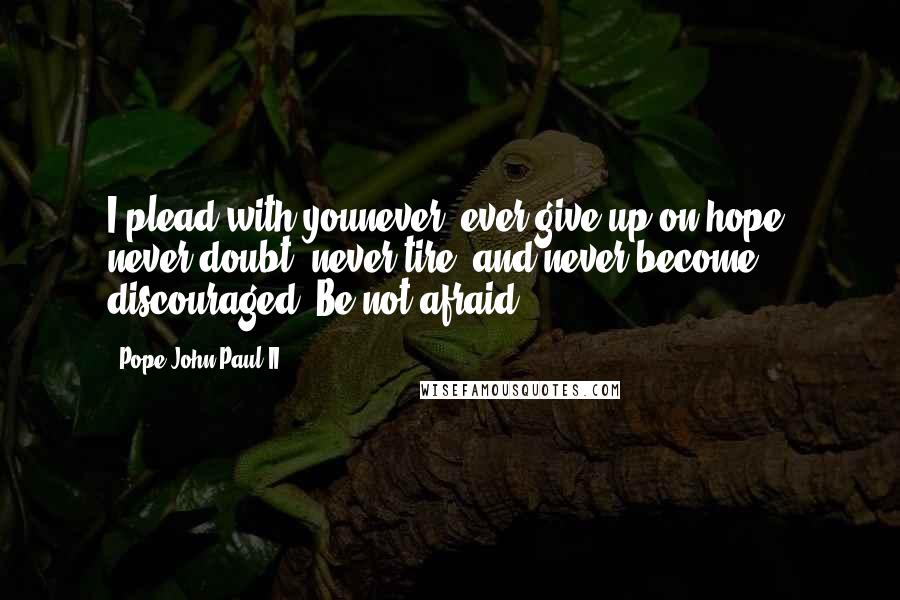 Pope John Paul II Quotes: I plead with younever, ever give up on hope, never doubt, never tire, and never become discouraged. Be not afraid.