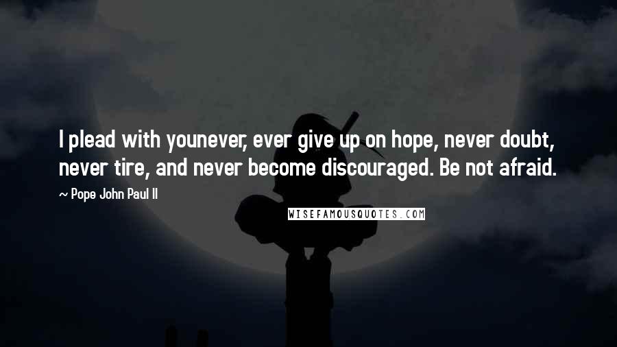 Pope John Paul II Quotes: I plead with younever, ever give up on hope, never doubt, never tire, and never become discouraged. Be not afraid.