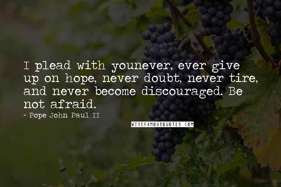 Pope John Paul II Quotes: I plead with younever, ever give up on hope, never doubt, never tire, and never become discouraged. Be not afraid.