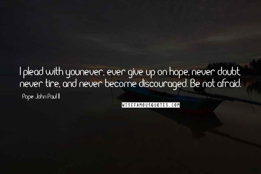Pope John Paul II Quotes: I plead with younever, ever give up on hope, never doubt, never tire, and never become discouraged. Be not afraid.