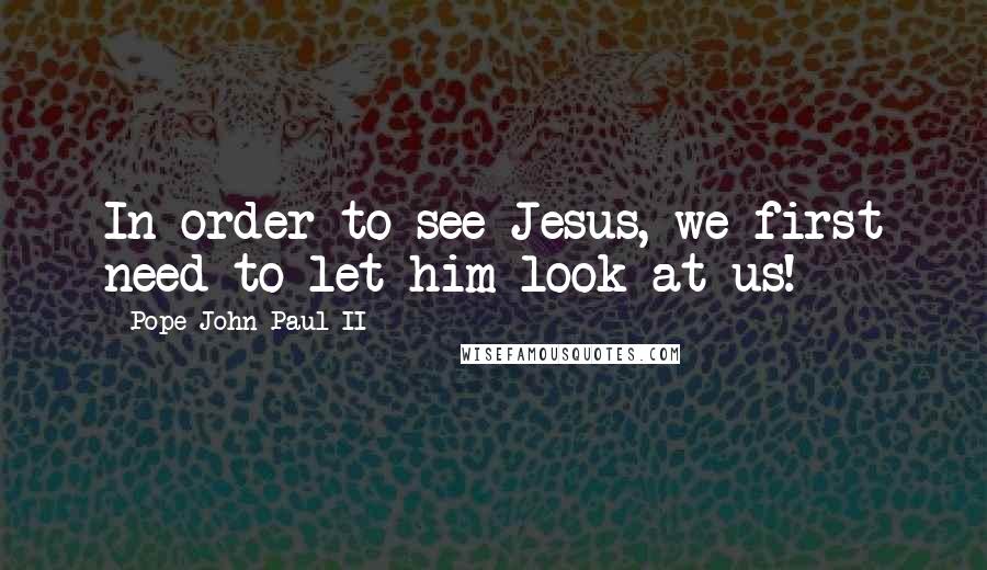 Pope John Paul II Quotes: In order to see Jesus, we first need to let him look at us!