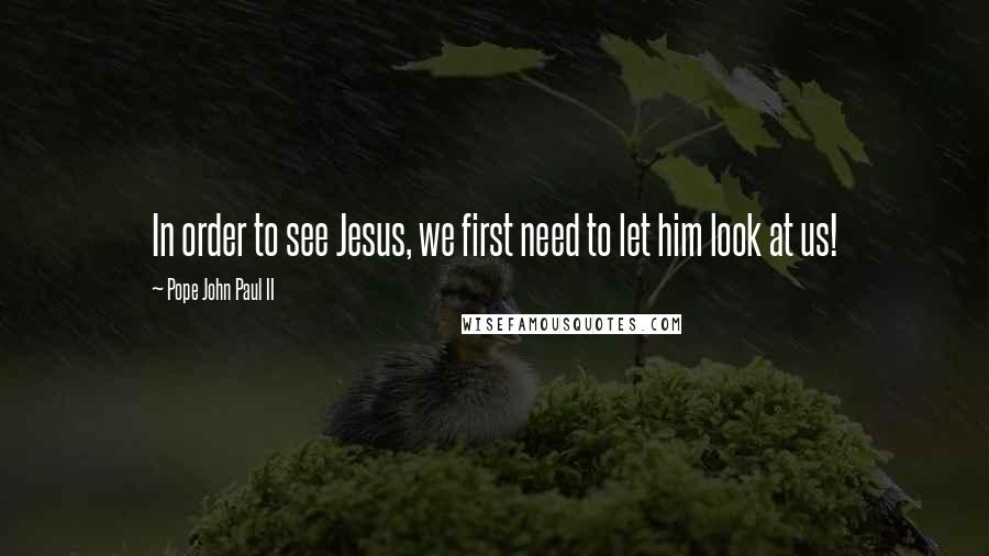 Pope John Paul II Quotes: In order to see Jesus, we first need to let him look at us!