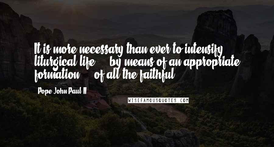 Pope John Paul II Quotes: It is more necessary than ever to intensify liturgical life ... by means of an appropriate formation ... of all the faithful ...