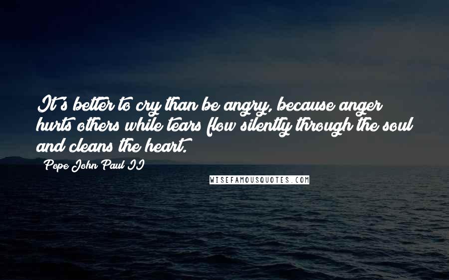 Pope John Paul II Quotes: It's better to cry than be angry, because anger hurts others while tears flow silently through the soul and cleans the heart.
