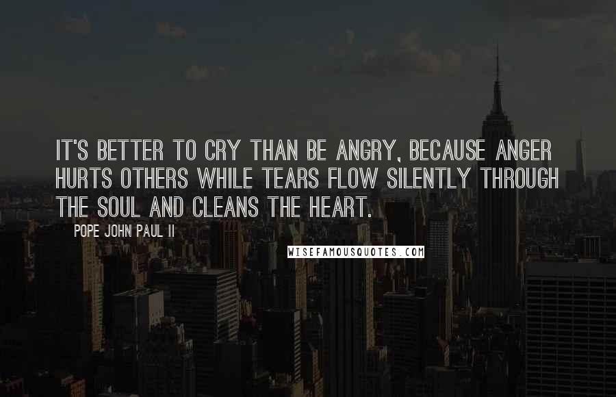 Pope John Paul II Quotes: It's better to cry than be angry, because anger hurts others while tears flow silently through the soul and cleans the heart.