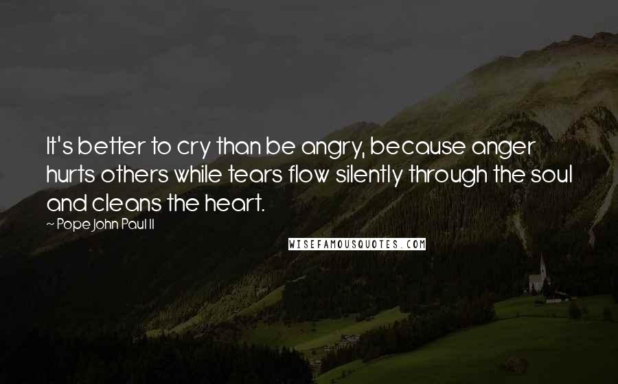 Pope John Paul II Quotes: It's better to cry than be angry, because anger hurts others while tears flow silently through the soul and cleans the heart.