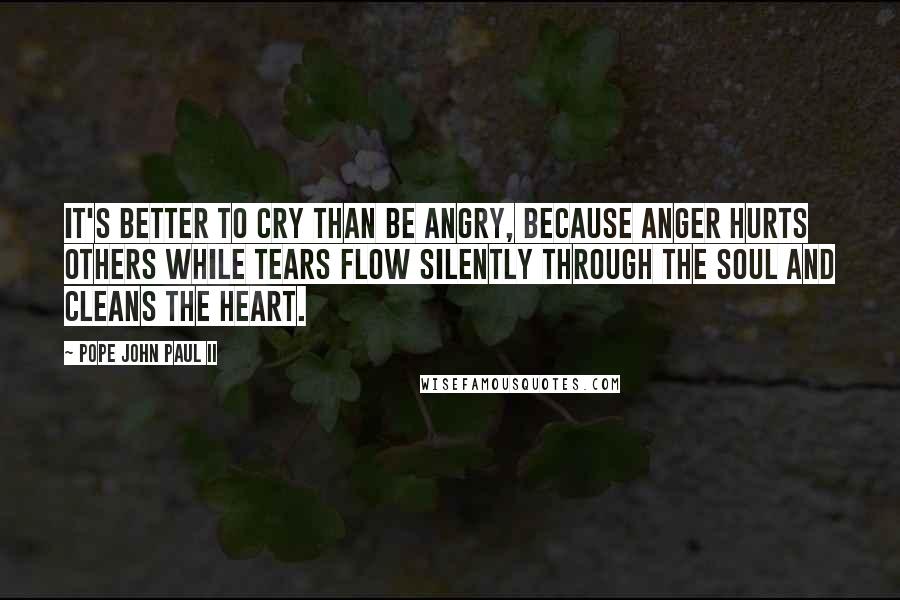 Pope John Paul II Quotes: It's better to cry than be angry, because anger hurts others while tears flow silently through the soul and cleans the heart.