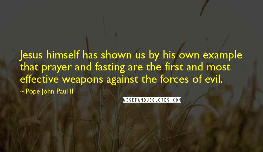 Pope John Paul II Quotes: Jesus himself has shown us by his own example that prayer and fasting are the first and most effective weapons against the forces of evil.