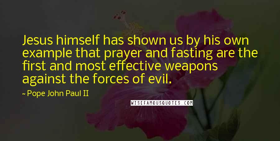 Pope John Paul II Quotes: Jesus himself has shown us by his own example that prayer and fasting are the first and most effective weapons against the forces of evil.