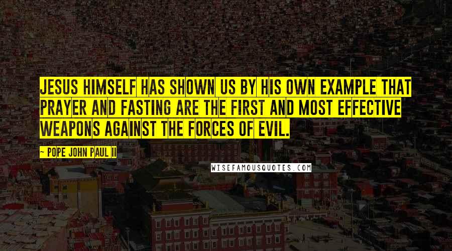 Pope John Paul II Quotes: Jesus himself has shown us by his own example that prayer and fasting are the first and most effective weapons against the forces of evil.