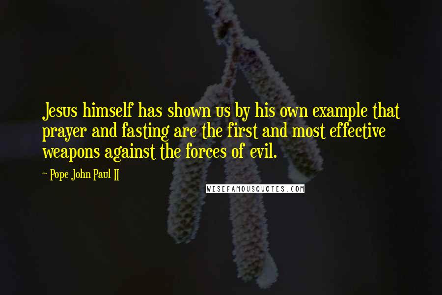 Pope John Paul II Quotes: Jesus himself has shown us by his own example that prayer and fasting are the first and most effective weapons against the forces of evil.