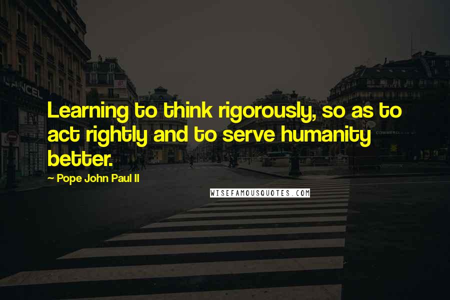 Pope John Paul II Quotes: Learning to think rigorously, so as to act rightly and to serve humanity better.