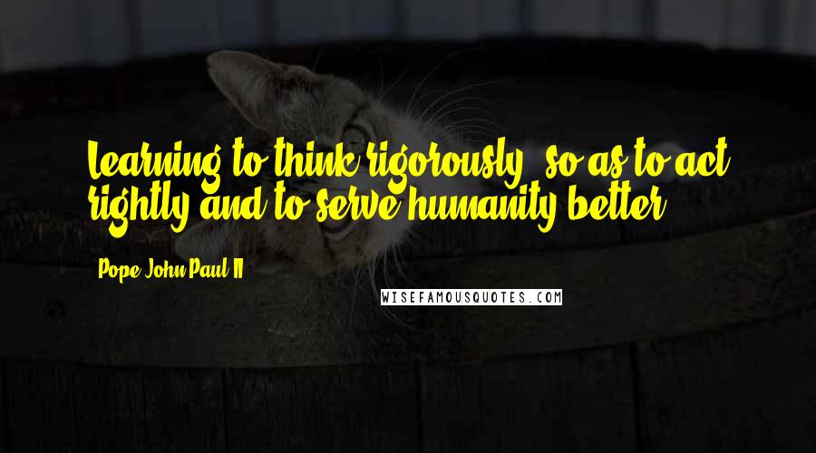 Pope John Paul II Quotes: Learning to think rigorously, so as to act rightly and to serve humanity better.