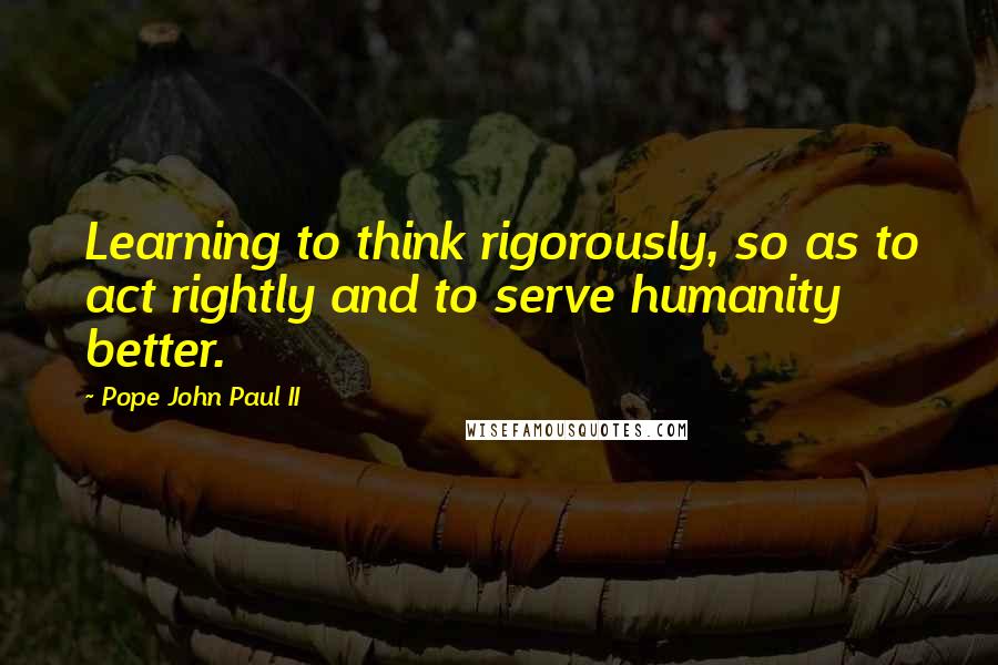 Pope John Paul II Quotes: Learning to think rigorously, so as to act rightly and to serve humanity better.