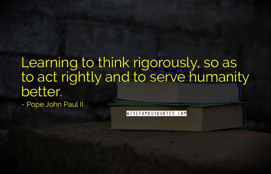 Pope John Paul II Quotes: Learning to think rigorously, so as to act rightly and to serve humanity better.