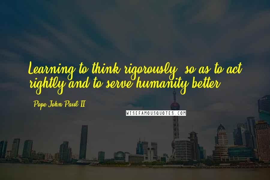 Pope John Paul II Quotes: Learning to think rigorously, so as to act rightly and to serve humanity better.