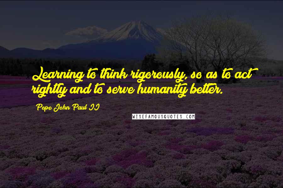 Pope John Paul II Quotes: Learning to think rigorously, so as to act rightly and to serve humanity better.