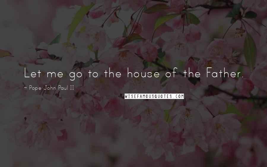 Pope John Paul II Quotes: Let me go to the house of the Father.