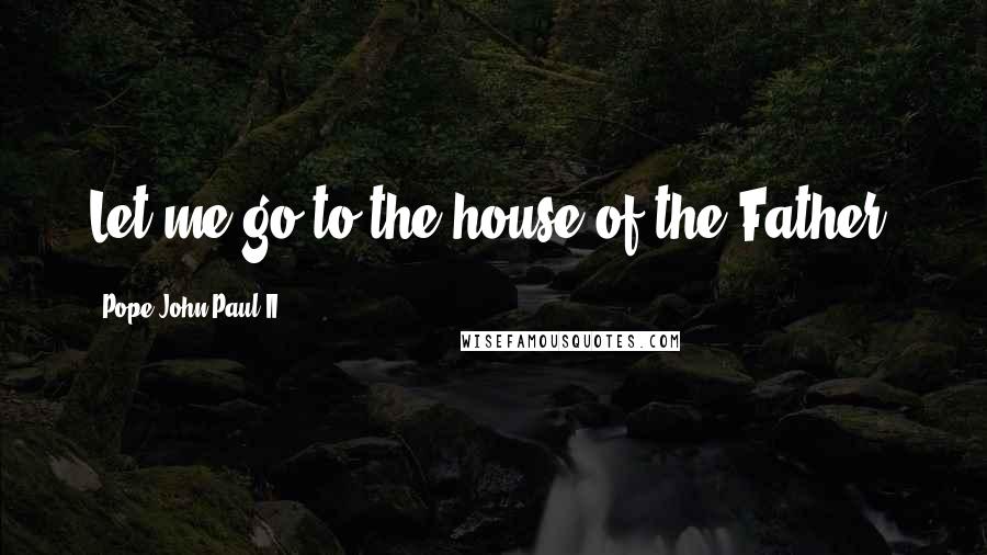 Pope John Paul II Quotes: Let me go to the house of the Father.