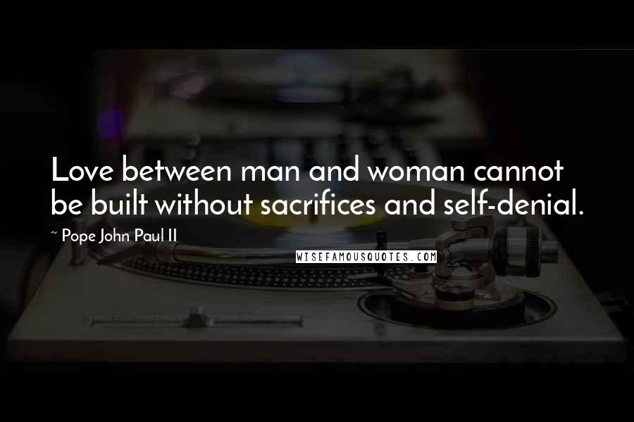 Pope John Paul II Quotes: Love between man and woman cannot be built without sacrifices and self-denial.