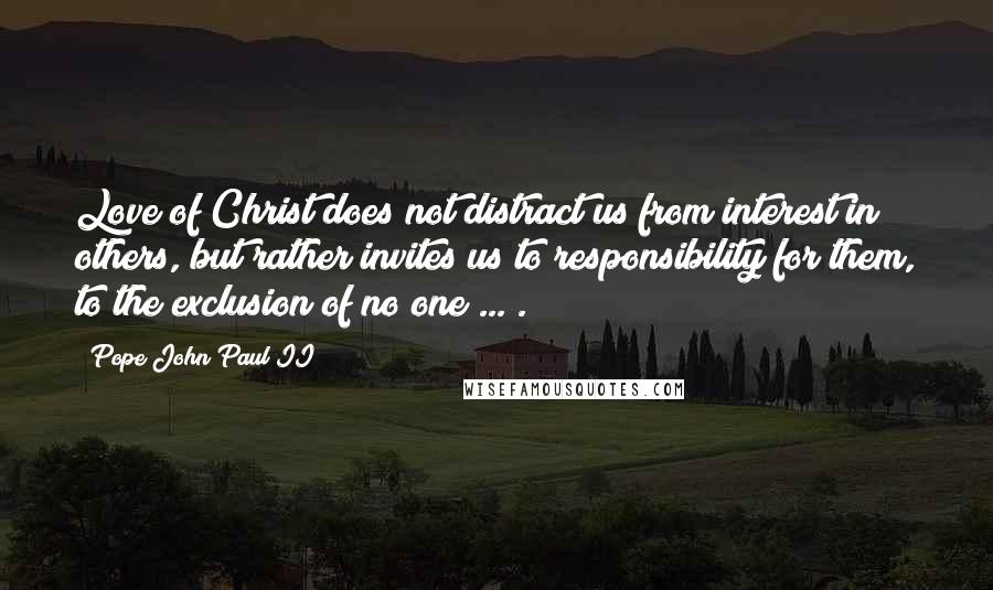 Pope John Paul II Quotes: Love of Christ does not distract us from interest in others, but rather invites us to responsibility for them, to the exclusion of no one ... .