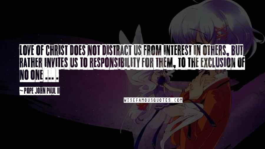 Pope John Paul II Quotes: Love of Christ does not distract us from interest in others, but rather invites us to responsibility for them, to the exclusion of no one ... .
