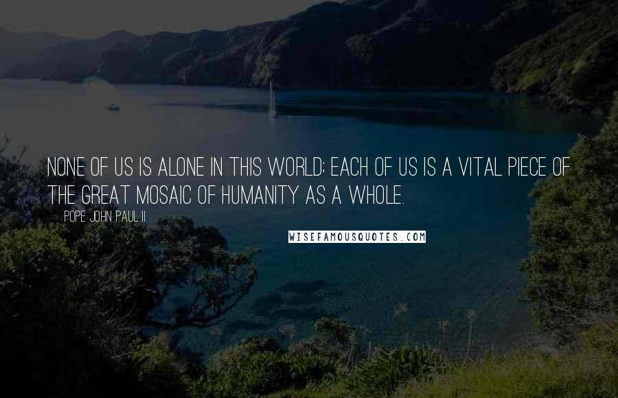 Pope John Paul II Quotes: None of us is alone in this world; each of us is a vital piece of the great mosaic of humanity as a whole.