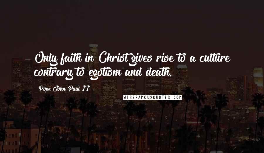 Pope John Paul II Quotes: Only faith in Christ gives rise to a culture contrary to egotism and death.