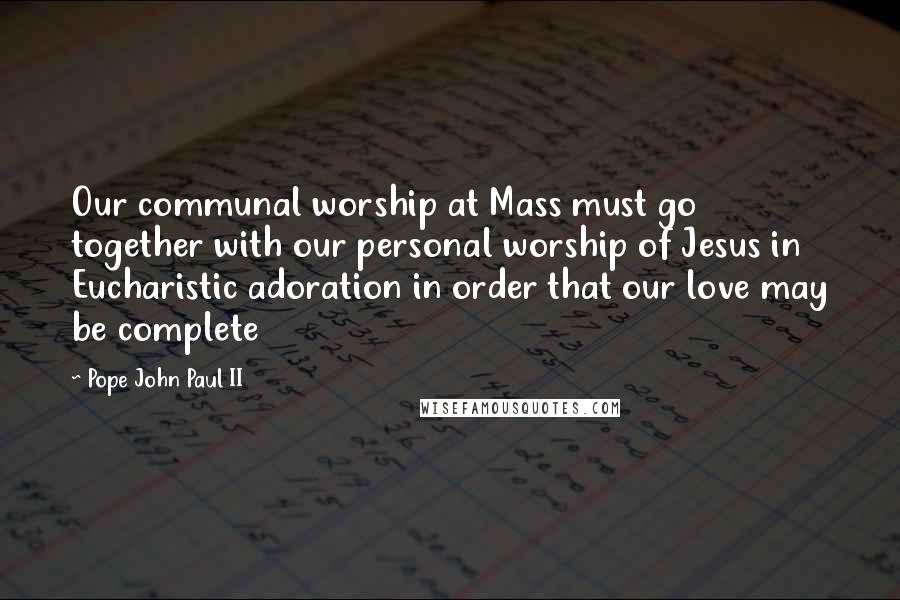 Pope John Paul II Quotes: Our communal worship at Mass must go together with our personal worship of Jesus in Eucharistic adoration in order that our love may be complete