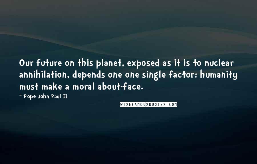 Pope John Paul II Quotes: Our future on this planet, exposed as it is to nuclear annihilation, depends one one single factor: humanity must make a moral about-face.