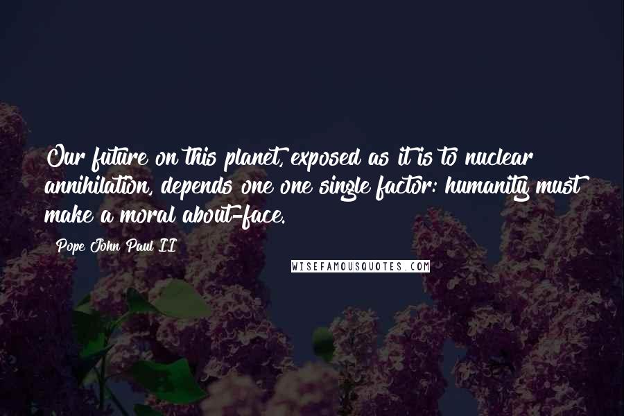 Pope John Paul II Quotes: Our future on this planet, exposed as it is to nuclear annihilation, depends one one single factor: humanity must make a moral about-face.