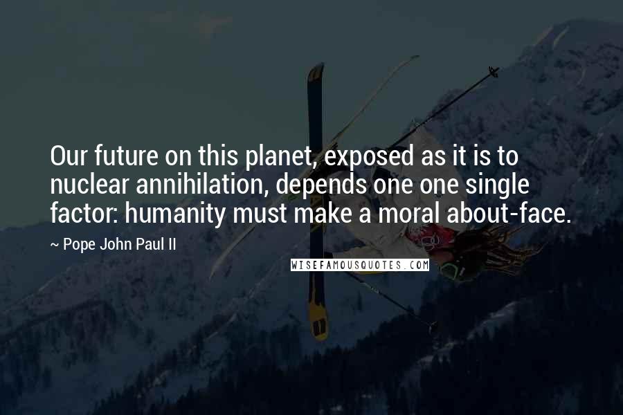 Pope John Paul II Quotes: Our future on this planet, exposed as it is to nuclear annihilation, depends one one single factor: humanity must make a moral about-face.