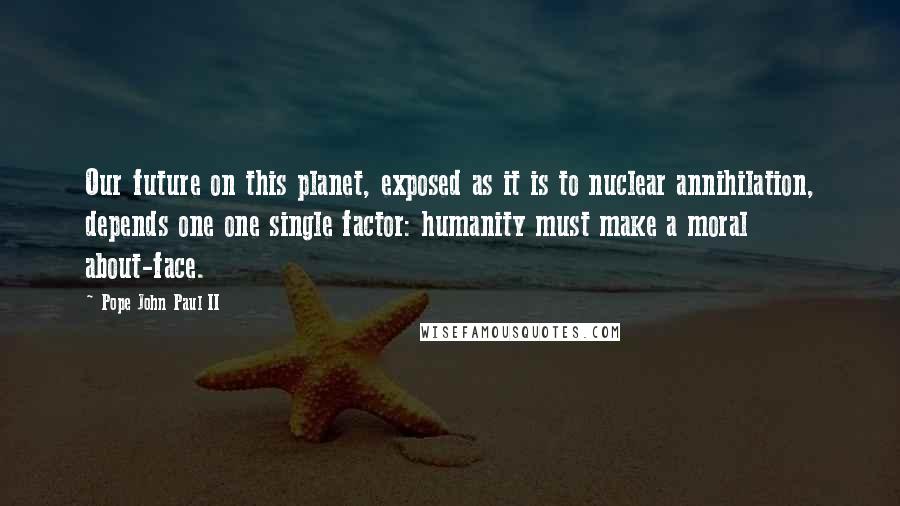 Pope John Paul II Quotes: Our future on this planet, exposed as it is to nuclear annihilation, depends one one single factor: humanity must make a moral about-face.