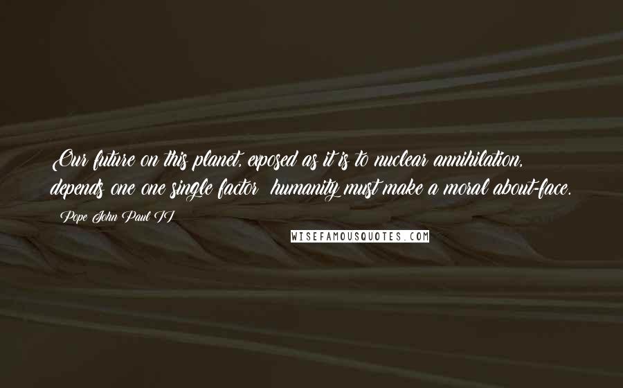 Pope John Paul II Quotes: Our future on this planet, exposed as it is to nuclear annihilation, depends one one single factor: humanity must make a moral about-face.