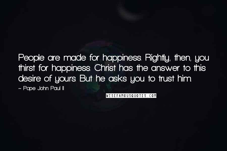 Pope John Paul II Quotes: People are made for happiness. Rightly, then, you thirst for happiness. Christ has the answer to this desire of yours. But he asks you to trust him.