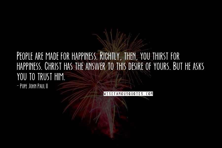 Pope John Paul II Quotes: People are made for happiness. Rightly, then, you thirst for happiness. Christ has the answer to this desire of yours. But he asks you to trust him.